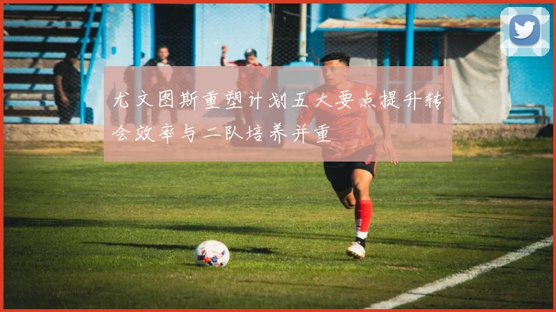 尤文图斯重塑计划五大要点提升转会效率与二队培养并重