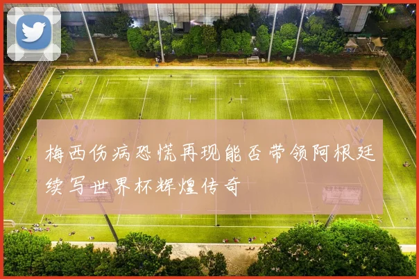 梅西伤病恐慌再现能否带领阿根廷续写世界杯辉煌传奇