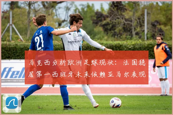马克西分析欧洲足球现状：法国稳居第一西班牙未来依赖亚马尔表现