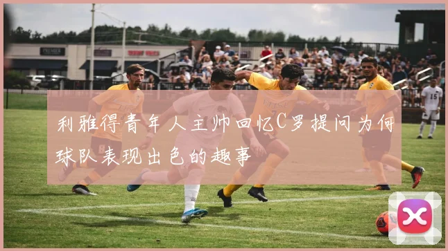 利雅得青年人主帅回忆C罗提问为何球队表现出色的趣事