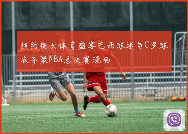 纽约街头体育盛宴巴西球迷与C罗球衣齐聚NBA总决赛现场