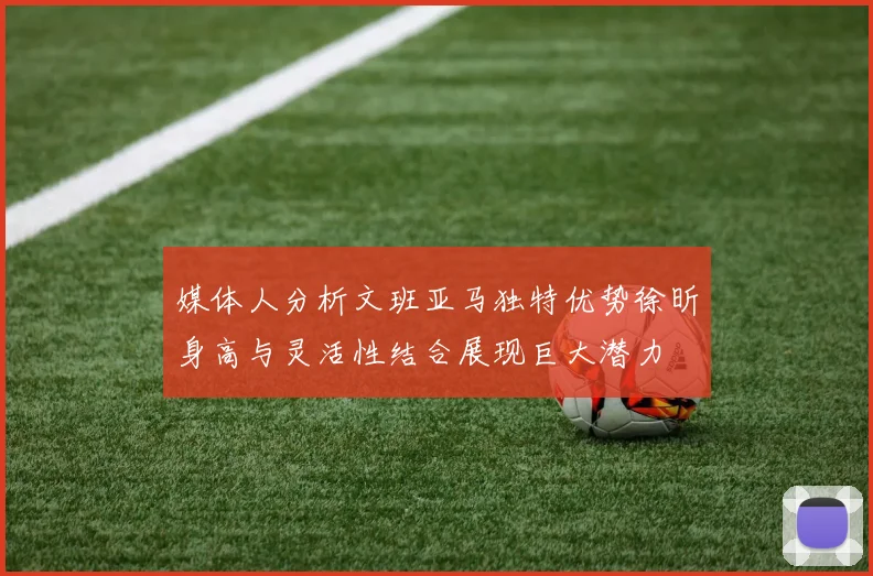 媒体人分析文班亚马独特优势徐昕身高与灵活性结合展现巨大潜力