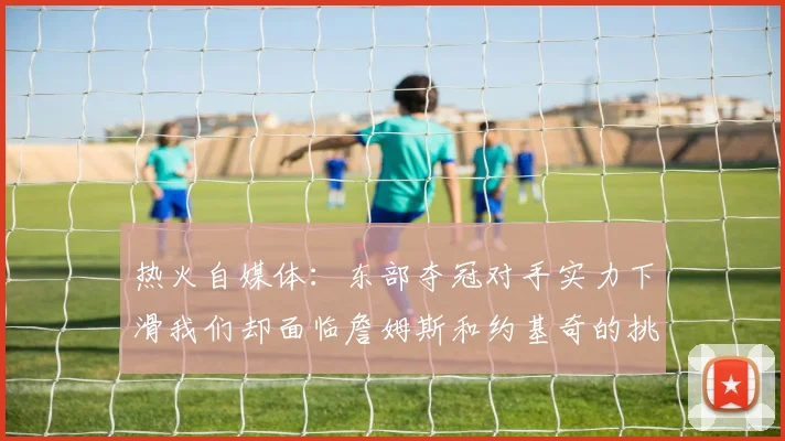 热火自媒体：东部夺冠对手实力下滑我们却面临詹姆斯和约基奇的挑战