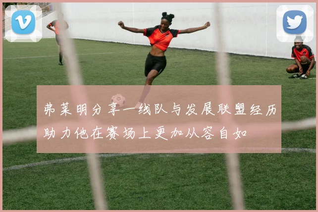 弗莱明分享一线队与发展联盟经历助力他在赛场上更加从容自如
