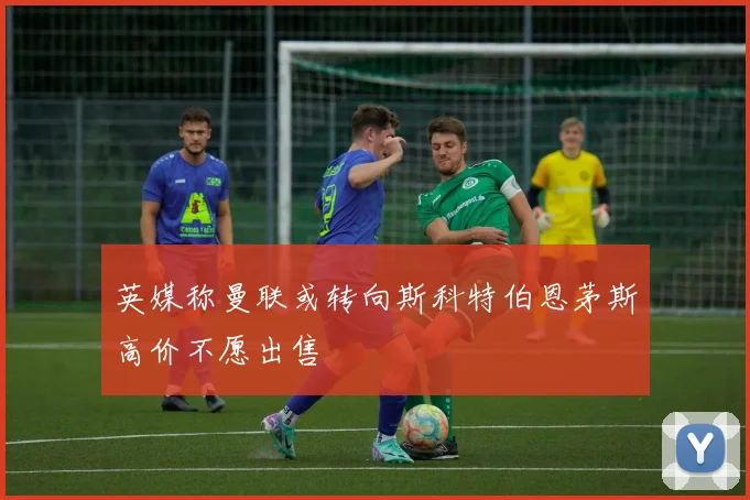 英媒称曼联或转向斯科特伯恩茅斯高价不愿出售