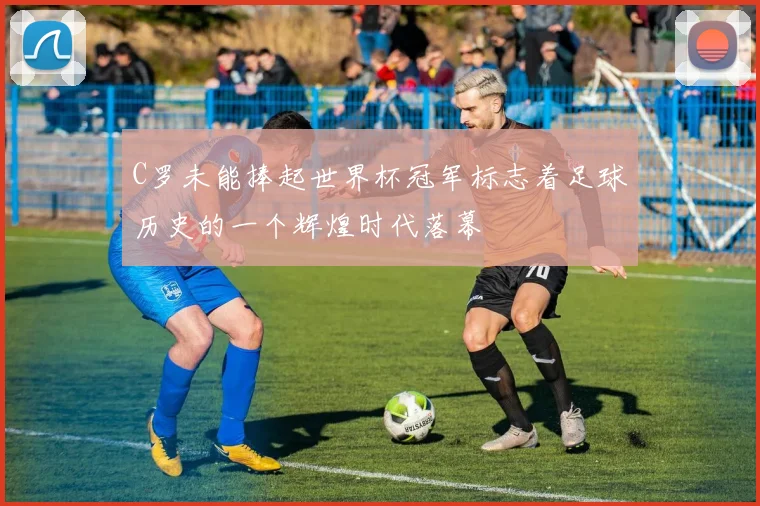 C罗未能捧起世界杯冠军标志着足球历史的一个辉煌时代落幕