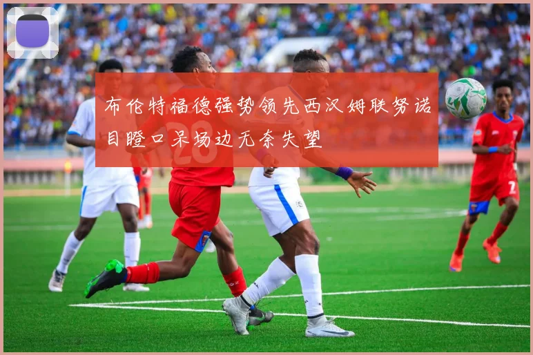布伦特福德强势领先西汉姆联努诺目瞪口呆场边无奈失望