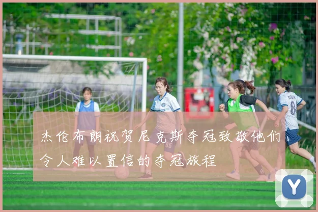 杰伦布朗祝贺尼克斯夺冠致敬他们令人难以置信的夺冠旅程