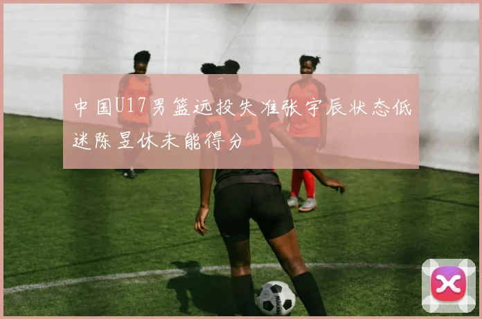 中国U17男篮远投失准张宇辰状态低迷陈昱休未能得分