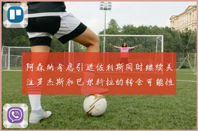 阿森纳考虑引进佐利斯同时继续关注罗杰斯和巴尔科拉的转会可能性