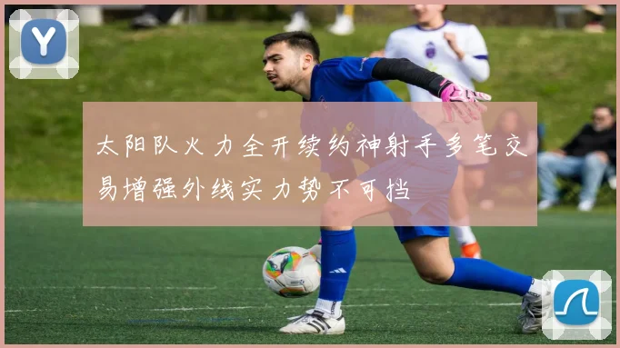太阳队火力全开续约神射手多笔交易增强外线实力势不可挡