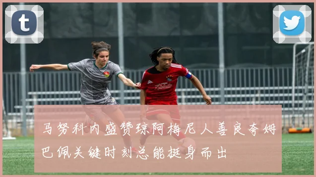 马努科内盛赞琼阿梅尼人善良夸姆巴佩关键时刻总能挺身而出